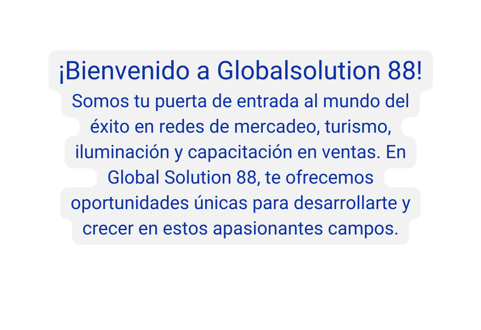 Bienvenido a Globalsolution 88 Somos tu puerta de entrada al mundo del éxito en redes de mercadeo turismo iluminación y capacitación en ventas En Global Solution 88 te ofrecemos oportunidades únicas para desarrollarte y crecer en estos apasionantes campos